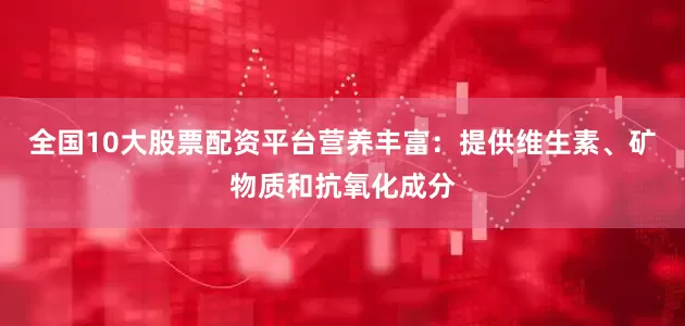 全国10大股票配资平台营养丰富：提供维生素、矿物质和抗氧化成分