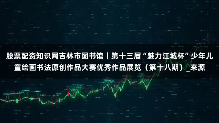 股票配资知识网吉林市图书馆丨第十三届“魅力江城杯”少年儿童绘画书法原创作品大赛优秀作品展览（第十八期）_来源