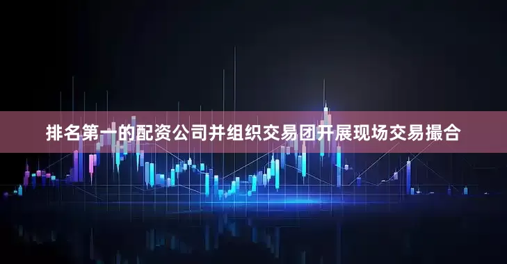 排名第一的配资公司并组织交易团开展现场交易撮合