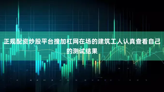 正规配资炒股平台搜加杠网在场的建筑工人认真查看自己的测试结果