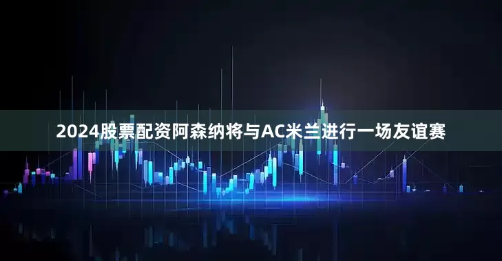 2024股票配资阿森纳将与AC米兰进行一场友谊赛