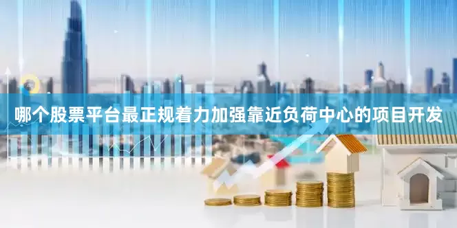 哪个股票平台最正规着力加强靠近负荷中心的项目开发