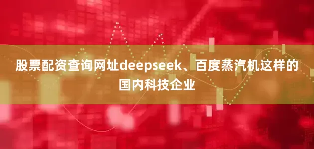 股票配资查询网址deepseek、百度蒸汽机这样的国内科技企业