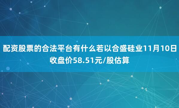 配资股票的合法平台有什么若以合盛硅业11月10日收盘价58.51元/股估算