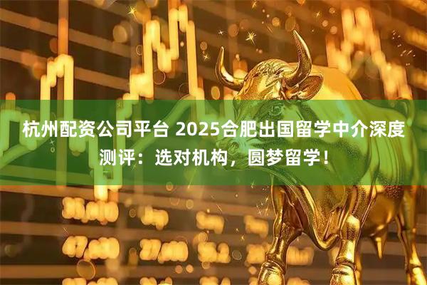 杭州配资公司平台 2025合肥出国留学中介深度测评：选对机构，圆梦留学！