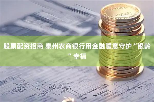 股票配资招商 泰州农商银行用金融暖意守护“银龄”幸福