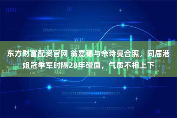 东方财富配资官网 翁嘉穗与佘诗曼合照，同届港姐冠季军时隔28年碰面，气质不相上下
