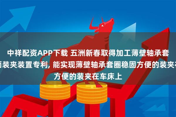 中祥配资APP下载 五洲新春取得加工薄壁轴承套圈的端面装夹装置专利, 能实现薄壁轴承套圈稳固方便的装夹在车床上