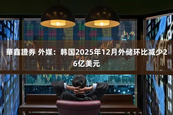 華鑫證券 外媒：韩国2025年12月外储环比减少26亿美元