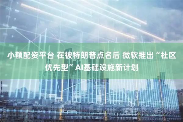 小额配资平台 在被特朗普点名后 微软推出“社区优先型”AI基础设施新计划