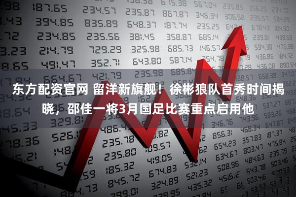 东方配资官网 留洋新旗舰！徐彬狼队首秀时间揭晓，邵佳一将3月国足比赛重点启用他