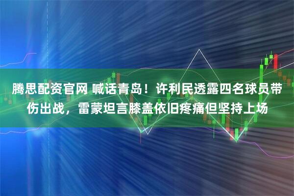 腾思配资官网 喊话青岛！许利民透露四名球员带伤出战，雷蒙坦言膝盖依旧疼痛但坚持上场