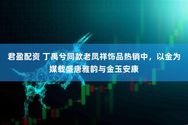君盈配资 丁禹兮同款老凤祥饰品热销中，以金为媒载盛唐雅韵与金玉安康