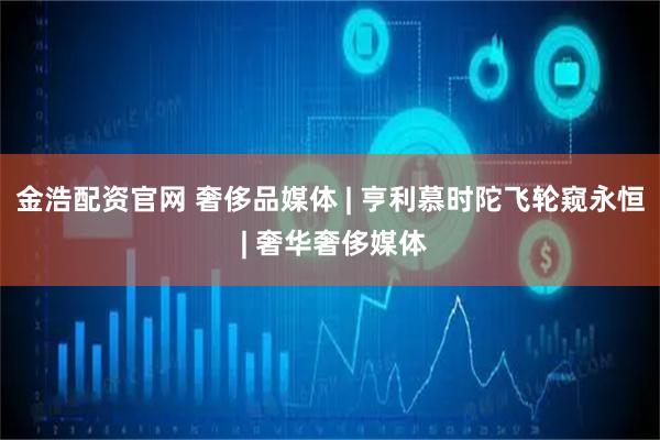 金浩配资官网 奢侈品媒体 | 亨利慕时陀飞轮窥永恒 | 奢华奢侈媒体
