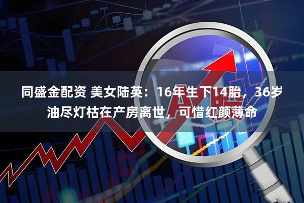 同盛金配资 美女陆英：16年生下14胎，36岁油尽灯枯在产房离世，可惜红颜薄命