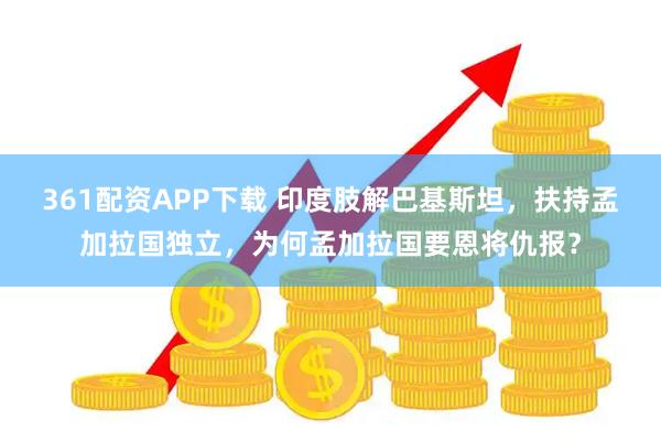 361配资APP下载 印度肢解巴基斯坦，扶持孟加拉国独立，为何孟加拉国要恩将仇报？