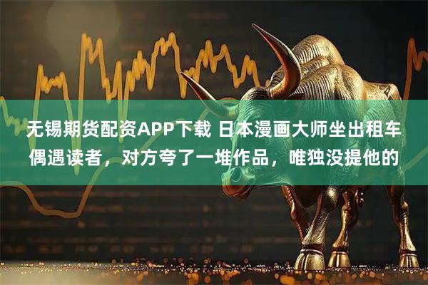无锡期货配资APP下载 日本漫画大师坐出租车偶遇读者，对方夸了一堆作品，唯独没提他的