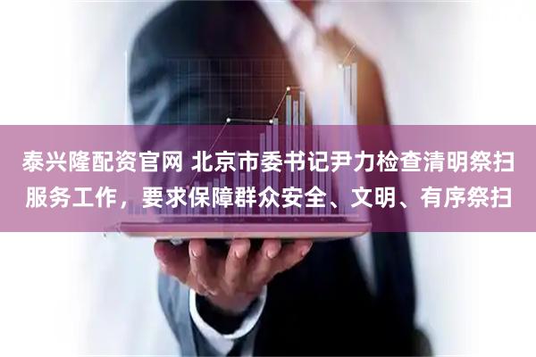 泰兴隆配资官网 北京市委书记尹力检查清明祭扫服务工作,要求保障群众安全、文明、有序祭扫