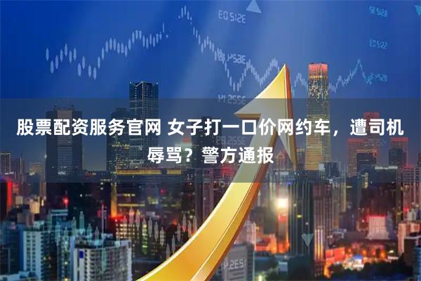 股票配资服务官网 女子打一口价网约车，遭司机辱骂？警方通报